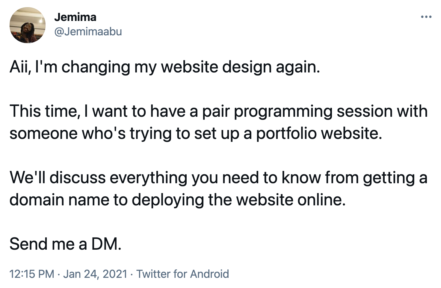 Tweet from @jemimaabu on Twitter. Text says "Aii, I'm changing my website design again. This time, I want to have a pair programming session with someone who's trying to set up a portfolio website. We'll discuss everything you need to know from getting a domain name to deploying the website online. Send me a DM". 12:15PM. Jan 24, 2021. Twitter for Android